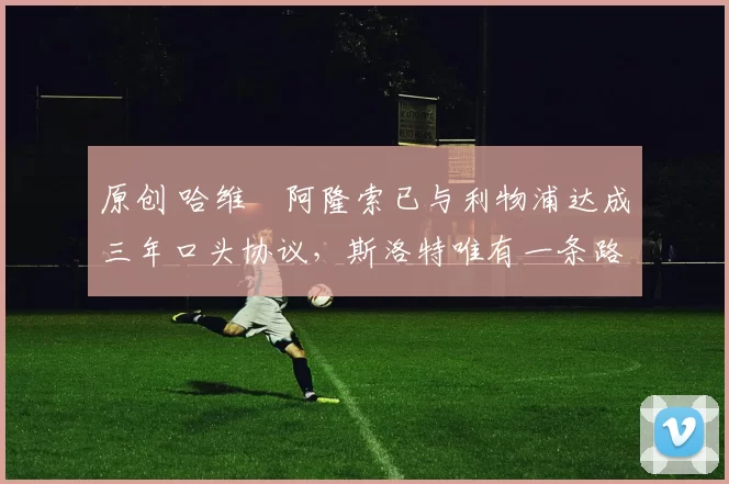 原创 哈维・阿隆索已与利物浦达成三年口头协议，斯洛特唯有一条路可 “翻盘”