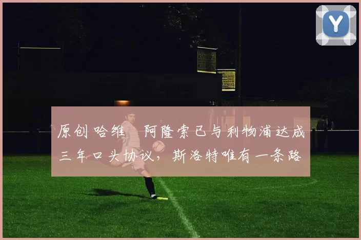 原创 哈维・阿隆索已与利物浦达成三年口头协议，斯洛特唯有一条路可 “翻盘”