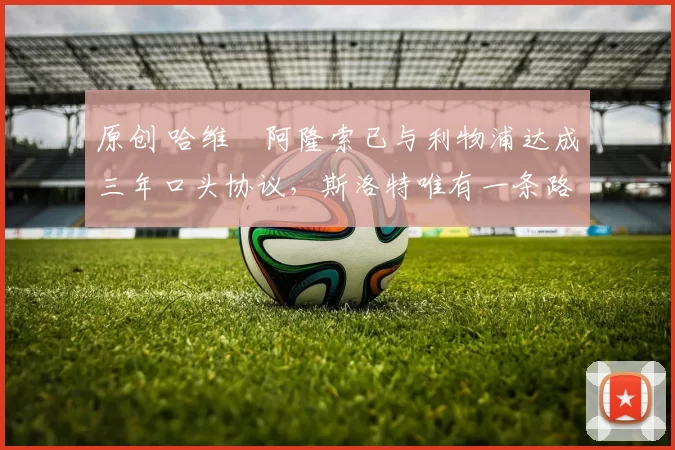 原创 哈维・阿隆索已与利物浦达成三年口头协议，斯洛特唯有一条路可 “翻盘”