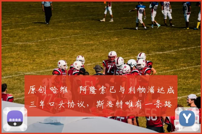 原创 哈维・阿隆索已与利物浦达成三年口头协议，斯洛特唯有一条路可 “翻盘”