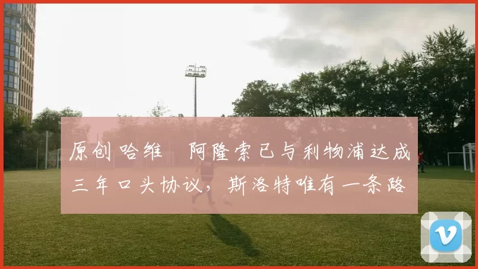 原创 哈维・阿隆索已与利物浦达成三年口头协议，斯洛特唯有一条路可 “翻盘”