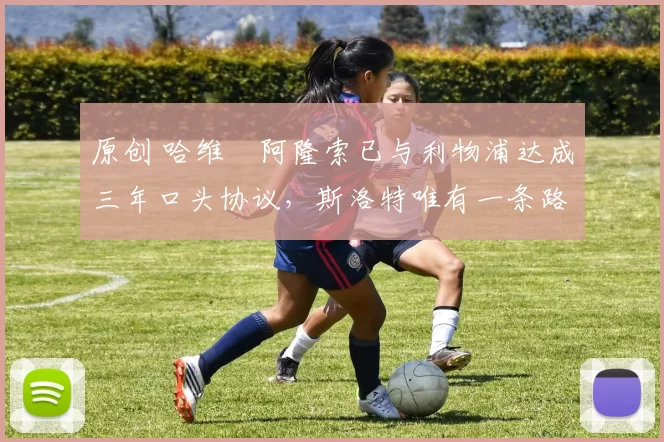 原创 哈维・阿隆索已与利物浦达成三年口头协议，斯洛特唯有一条路可 “翻盘”