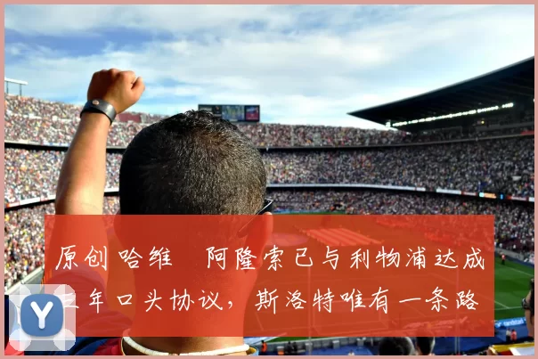 原创 哈维・阿隆索已与利物浦达成三年口头协议，斯洛特唯有一条路可 “翻盘”