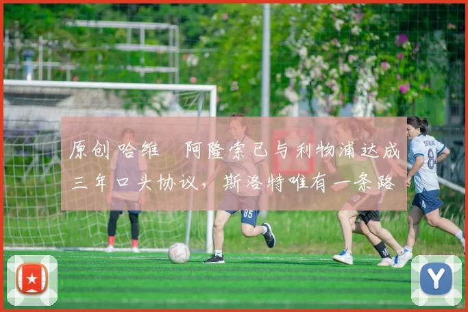 原创 哈维・阿隆索已与利物浦达成三年口头协议，斯洛特唯有一条路可 “翻盘”