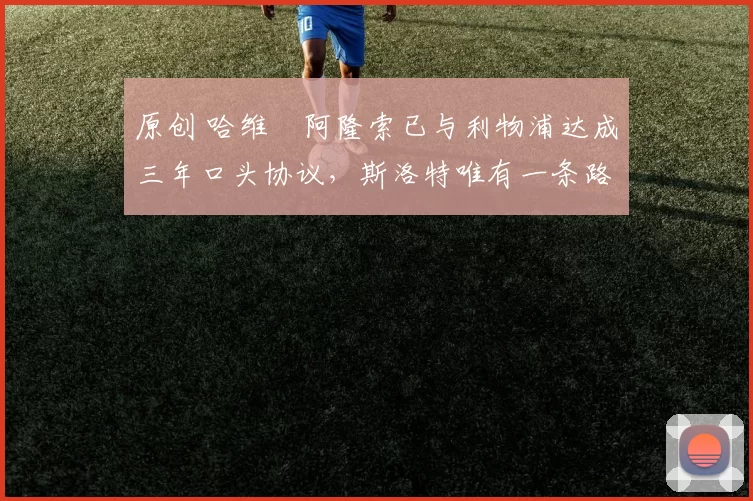 原创 哈维・阿隆索已与利物浦达成三年口头协议，斯洛特唯有一条路可 “翻盘”