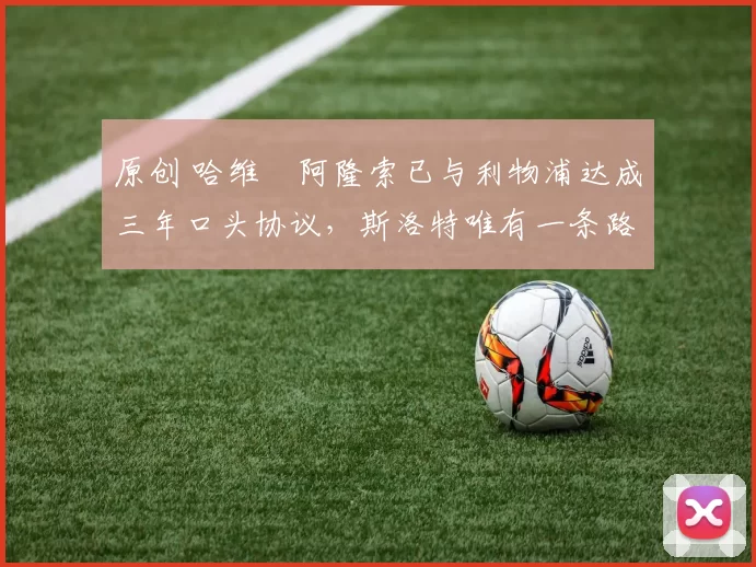 原创 哈维・阿隆索已与利物浦达成三年口头协议，斯洛特唯有一条路可 “翻盘”