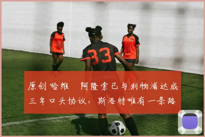 原创 哈维・阿隆索已与利物浦达成三年口头协议，斯洛特唯有一条路可 “翻盘”