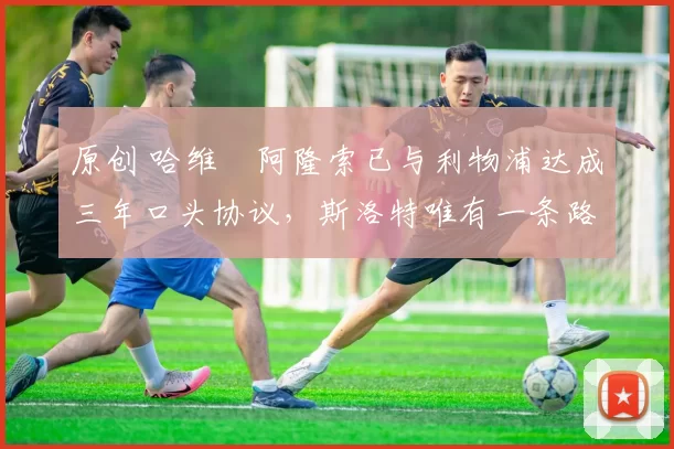 原创 哈维・阿隆索已与利物浦达成三年口头协议，斯洛特唯有一条路可 “翻盘”