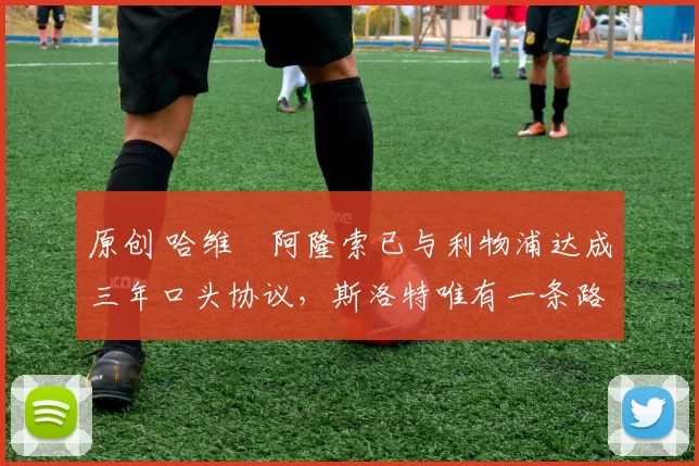 原创 哈维・阿隆索已与利物浦达成三年口头协议，斯洛特唯有一条路可 “翻盘”