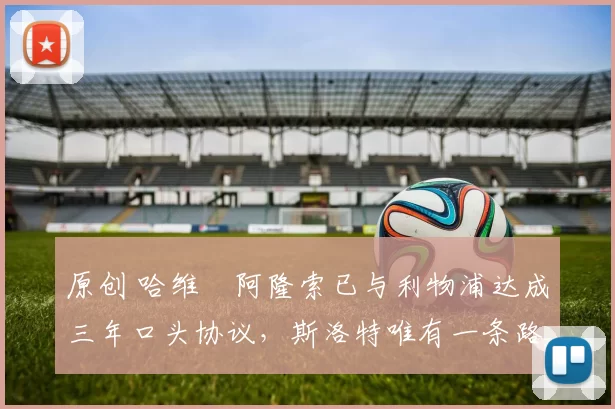 原创 哈维・阿隆索已与利物浦达成三年口头协议，斯洛特唯有一条路可 “翻盘”