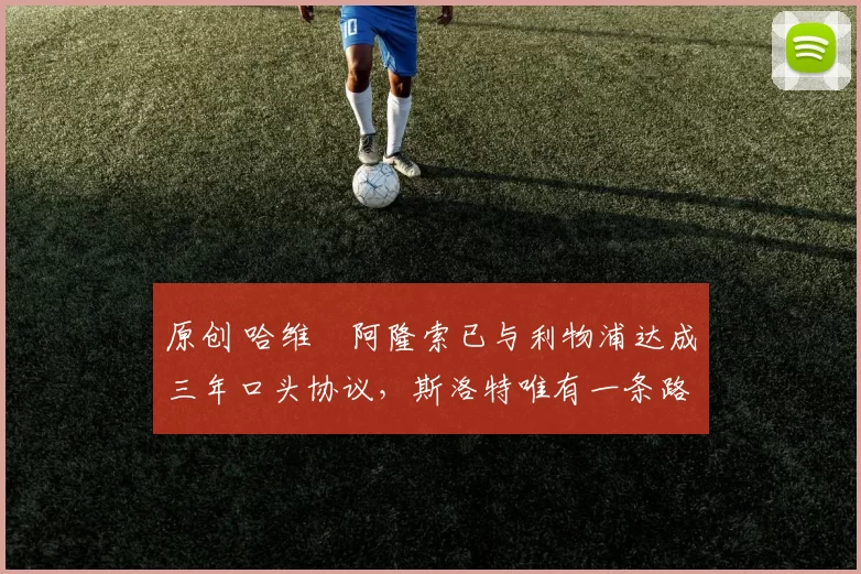 原创 哈维・阿隆索已与利物浦达成三年口头协议，斯洛特唯有一条路可 “翻盘”