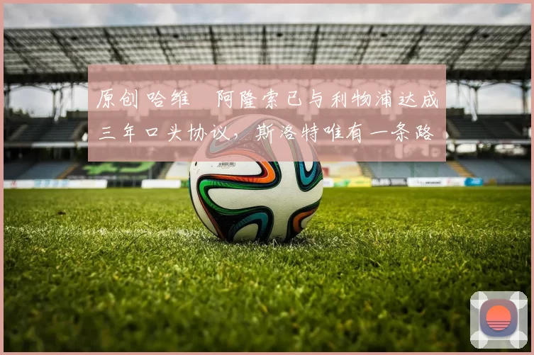 原创 哈维・阿隆索已与利物浦达成三年口头协议，斯洛特唯有一条路可 “翻盘”