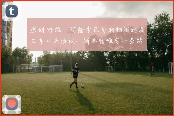 原创 哈维・阿隆索已与利物浦达成三年口头协议，斯洛特唯有一条路可 “翻盘”