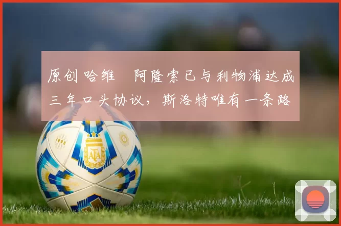 原创 哈维・阿隆索已与利物浦达成三年口头协议，斯洛特唯有一条路可 “翻盘”