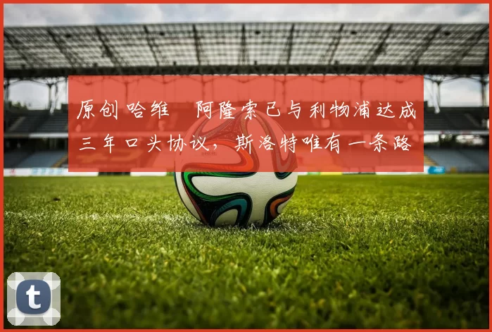 原创 哈维・阿隆索已与利物浦达成三年口头协议，斯洛特唯有一条路可 “翻盘”