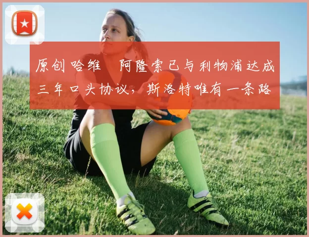 原创 哈维・阿隆索已与利物浦达成三年口头协议，斯洛特唯有一条路可 “翻盘”