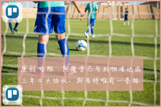 原创 哈维・阿隆索已与利物浦达成三年口头协议，斯洛特唯有一条路可 “翻盘”