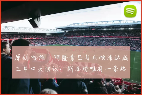 原创 哈维・阿隆索已与利物浦达成三年口头协议，斯洛特唯有一条路可 “翻盘”