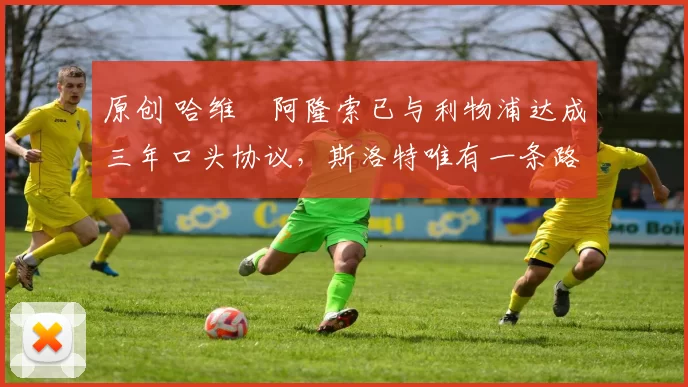 原创 哈维・阿隆索已与利物浦达成三年口头协议，斯洛特唯有一条路可 “翻盘”