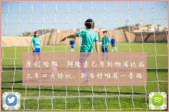 原创 哈维・阿隆索已与利物浦达成三年口头协议，斯洛特唯有一条路可 “翻盘”