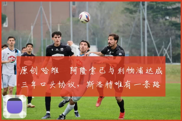 原创 哈维・阿隆索已与利物浦达成三年口头协议，斯洛特唯有一条路可 “翻盘”