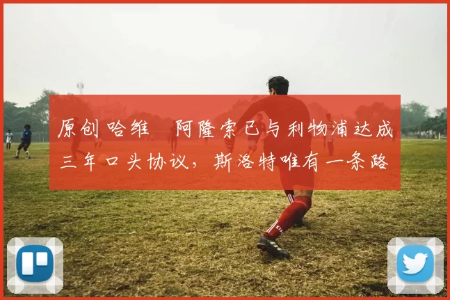 原创 哈维・阿隆索已与利物浦达成三年口头协议，斯洛特唯有一条路可 “翻盘”