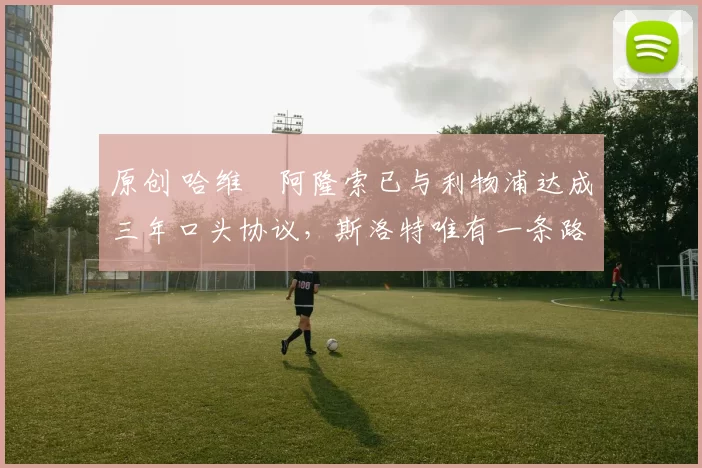 原创 哈维・阿隆索已与利物浦达成三年口头协议，斯洛特唯有一条路可 “翻盘”