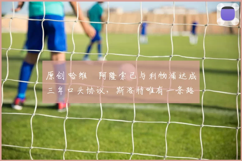 原创 哈维・阿隆索已与利物浦达成三年口头协议，斯洛特唯有一条路可 “翻盘”