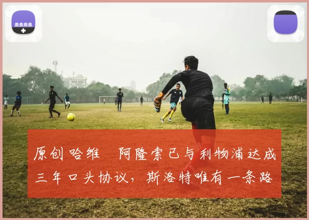 原创 哈维・阿隆索已与利物浦达成三年口头协议，斯洛特唯有一条路可 “翻盘”