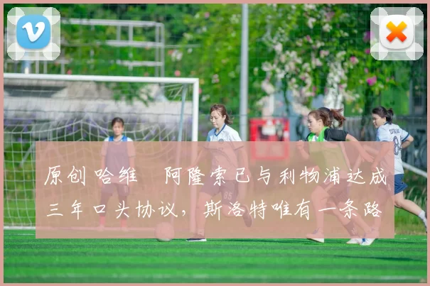 原创 哈维・阿隆索已与利物浦达成三年口头协议，斯洛特唯有一条路可 “翻盘”