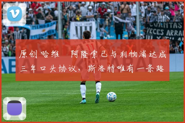 原创 哈维・阿隆索已与利物浦达成三年口头协议，斯洛特唯有一条路可 “翻盘”