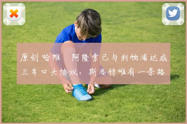 原创 哈维・阿隆索已与利物浦达成三年口头协议，斯洛特唯有一条路可 “翻盘”