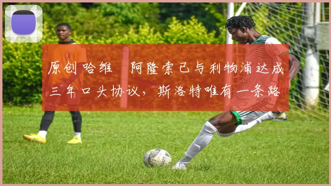 原创 哈维・阿隆索已与利物浦达成三年口头协议，斯洛特唯有一条路可 “翻盘”