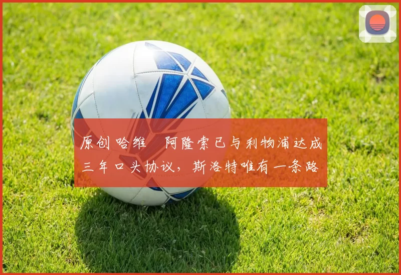 原创 哈维・阿隆索已与利物浦达成三年口头协议，斯洛特唯有一条路可 “翻盘”