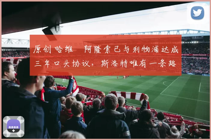 原创 哈维・阿隆索已与利物浦达成三年口头协议，斯洛特唯有一条路可 “翻盘”