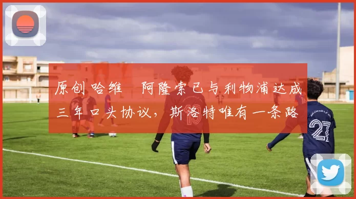 原创 哈维・阿隆索已与利物浦达成三年口头协议，斯洛特唯有一条路可 “翻盘”