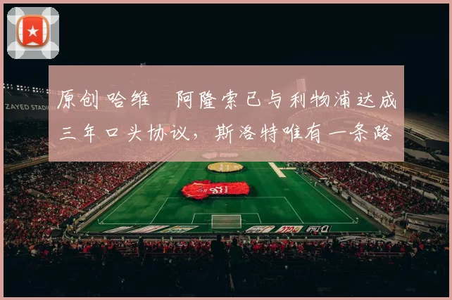 原创 哈维・阿隆索已与利物浦达成三年口头协议，斯洛特唯有一条路可 “翻盘”