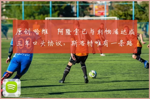 原创 哈维・阿隆索已与利物浦达成三年口头协议，斯洛特唯有一条路可 “翻盘”