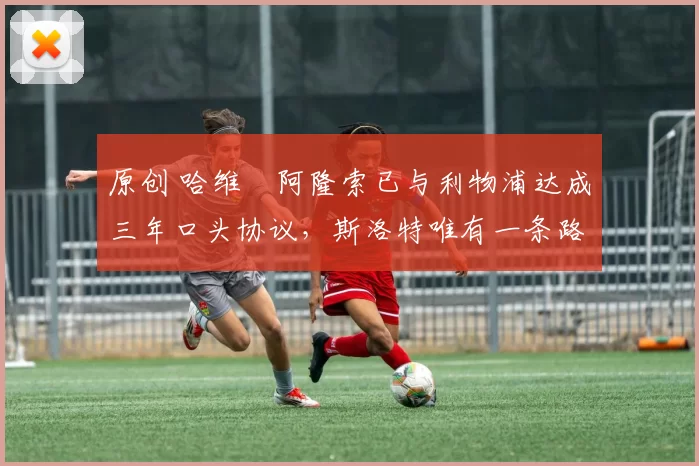 原创 哈维・阿隆索已与利物浦达成三年口头协议，斯洛特唯有一条路可 “翻盘”