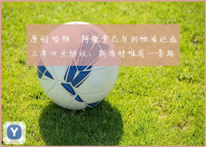 原创 哈维・阿隆索已与利物浦达成三年口头协议，斯洛特唯有一条路可 “翻盘”