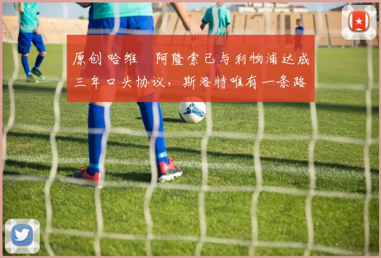 原创 哈维・阿隆索已与利物浦达成三年口头协议，斯洛特唯有一条路可 “翻盘”