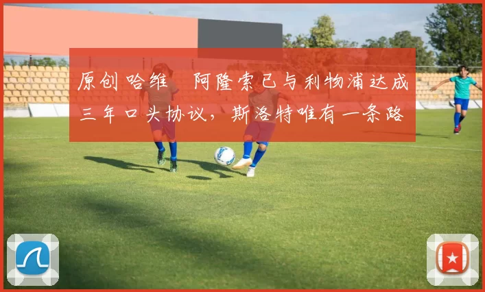 原创 哈维・阿隆索已与利物浦达成三年口头协议，斯洛特唯有一条路可 “翻盘”