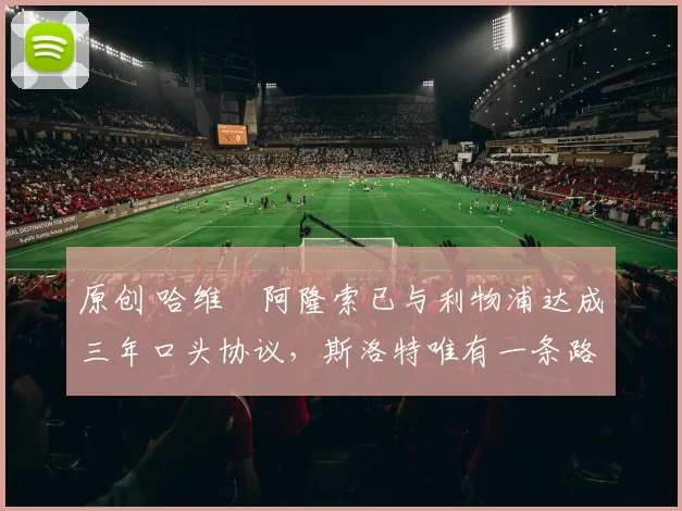 原创 哈维・阿隆索已与利物浦达成三年口头协议，斯洛特唯有一条路可 “翻盘”