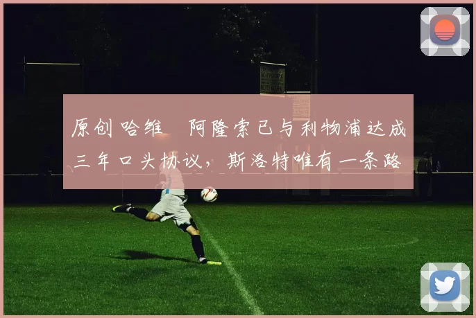 原创 哈维・阿隆索已与利物浦达成三年口头协议，斯洛特唯有一条路可 “翻盘”