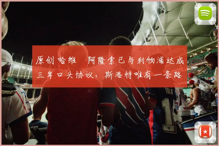 原创 哈维・阿隆索已与利物浦达成三年口头协议，斯洛特唯有一条路可 “翻盘”