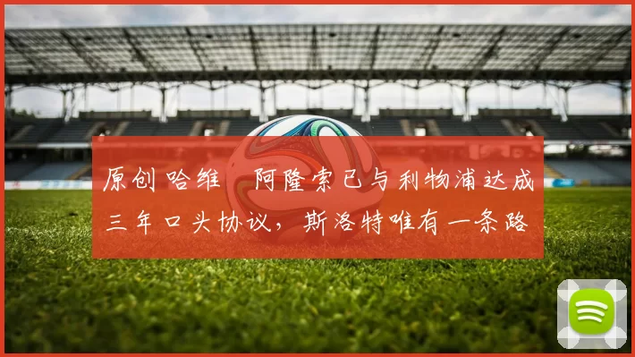 原创 哈维・阿隆索已与利物浦达成三年口头协议，斯洛特唯有一条路可 “翻盘”