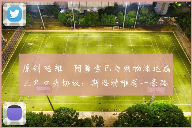 原创 哈维・阿隆索已与利物浦达成三年口头协议，斯洛特唯有一条路可 “翻盘”