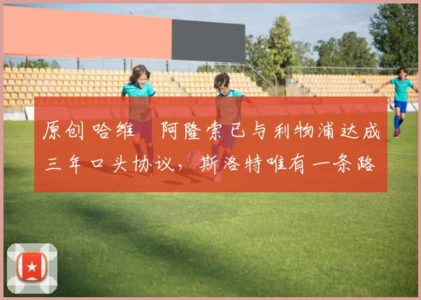 原创 哈维・阿隆索已与利物浦达成三年口头协议，斯洛特唯有一条路可 “翻盘”