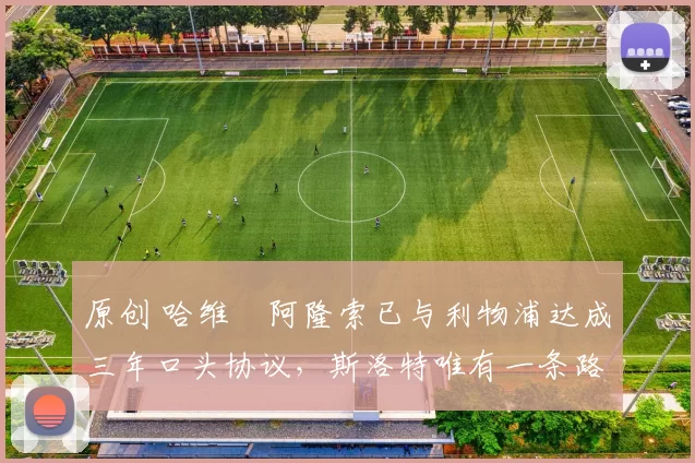 原创 哈维・阿隆索已与利物浦达成三年口头协议，斯洛特唯有一条路可 “翻盘”