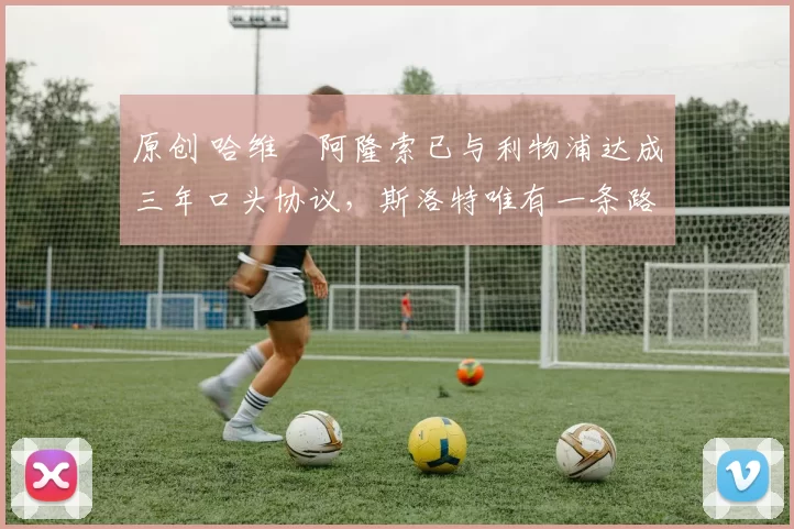 原创 哈维・阿隆索已与利物浦达成三年口头协议，斯洛特唯有一条路可 “翻盘”